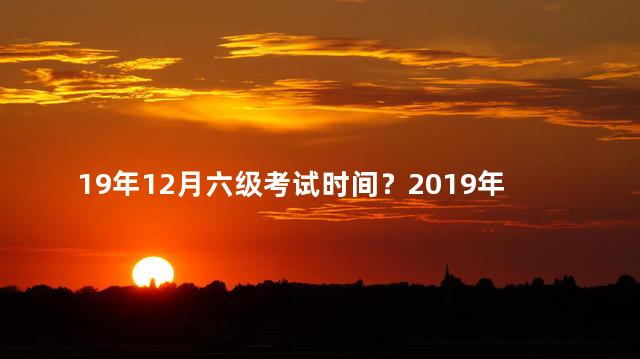 19年12月六级考试时间？2019年12月六级考试日期揭晓