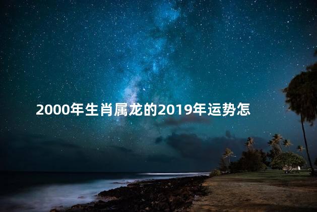 2000年生肖属龙的2019年运势怎么样？2019生肖属龙的运势预测