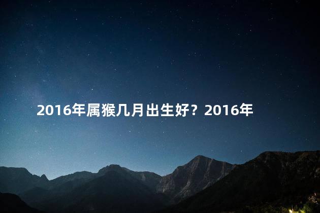 2016年属猴几月出生好？2016年属猴宝宝，幸运出生的月份!