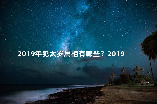 2019年犯太岁属相有哪些？2019年哪些属相要小心犯太岁