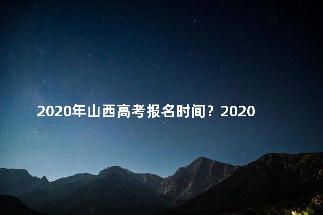 2020年山西高考报名时间？2020年山西高考报名时间公布，快来了解最新报名信息！