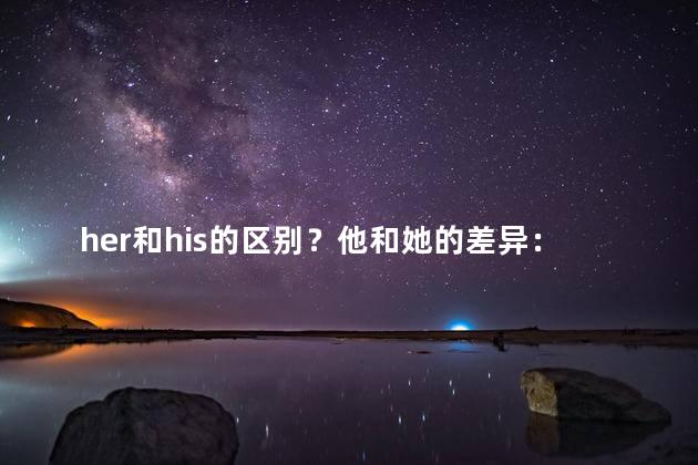 her和his的区别？他和她的差异：了解「他的」与「她的」的不同