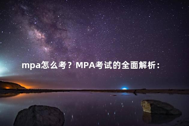 mpa怎么考？MPA考试的全面解析：如何备考并取得好成绩