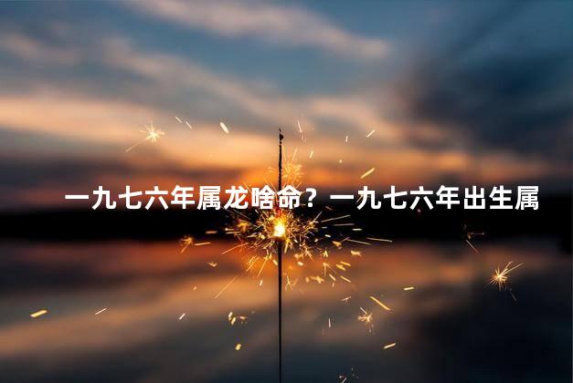 一九七六年属龙啥命？一九七六年出生属龙的命运