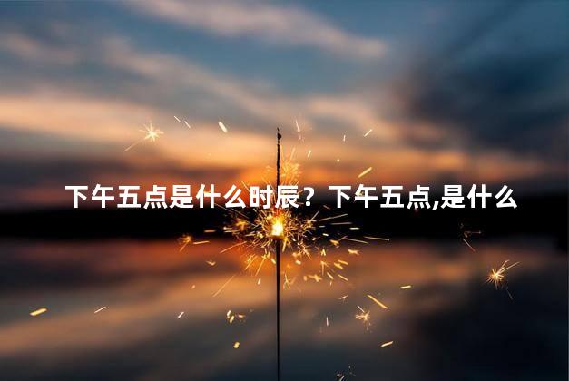 下午五点是什么时辰？下午五点，是什么时间？