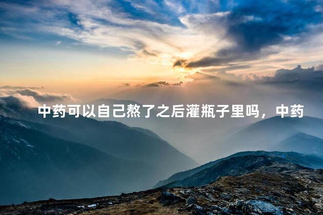 中药可以自己熬了之后灌瓶子里吗，中药可以自己熬了之后放冰箱吗