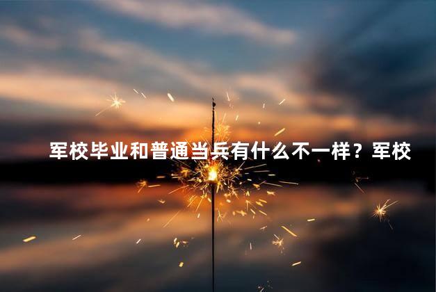 军校毕业和普通当兵有什么不一样？军校毕业与普通服役的区别