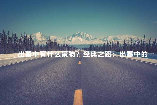 出塞中有什么景物？经典之路：出塞中的迷人风景