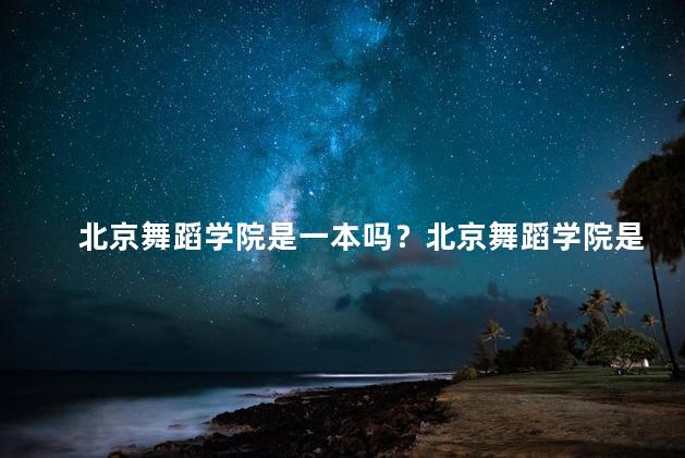 北京舞蹈学院是一本吗？北京舞蹈学院是一所学府吗