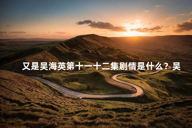 又是吴海英第十一十二集剧情是什么？吴海英剧情：第十一十二集的惊人发展