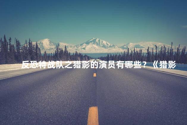 反恐特战队之猎影的演员有哪些？《猎影》反恐特战队电影的演员阵容揭晓