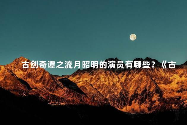 古剑奇谭之流月昭明的演员有哪些？《古剑奇谭之流月昭明》的演员阵容大揭秘！