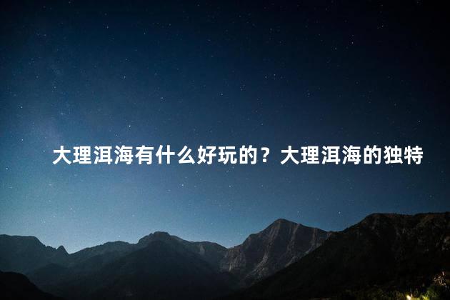 大理洱海有什么好玩的？大理洱海的独特魅力，不容错过！