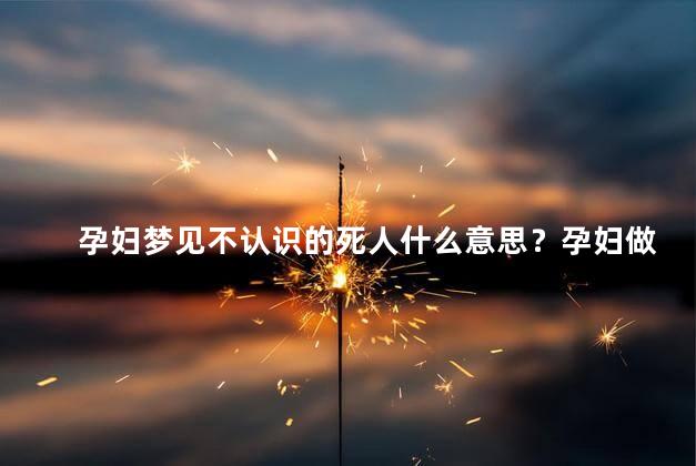 孕妇梦见不认识的死人什么意思？孕妇做梦见陌生的亡灵，解析一下这个梦境