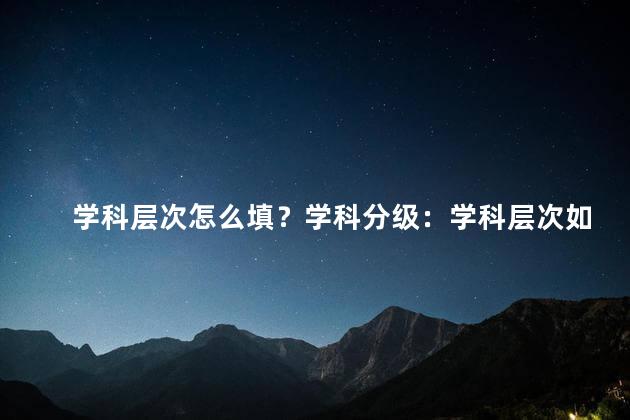 学科层次怎么填？学科分级：学科层次如何选择