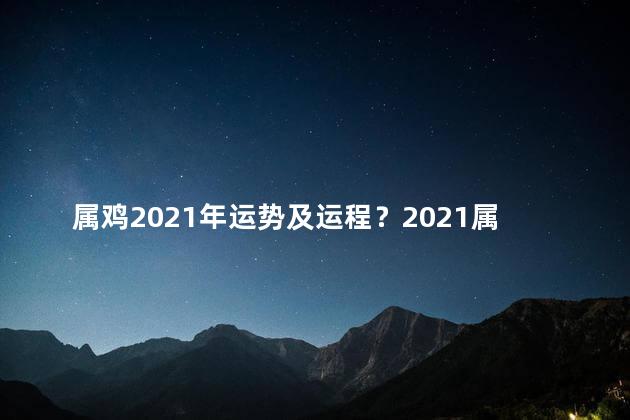 属鸡2021年运势及运程？2021属鸡的运势及运程详解