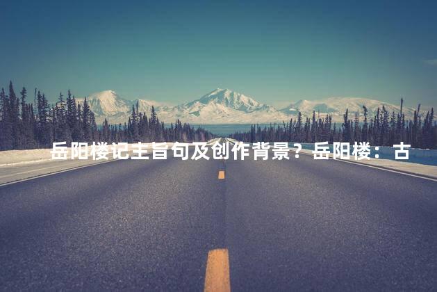岳阳楼记主旨句及创作背景？岳阳楼：古迹中的诗意，江南风韵的见证