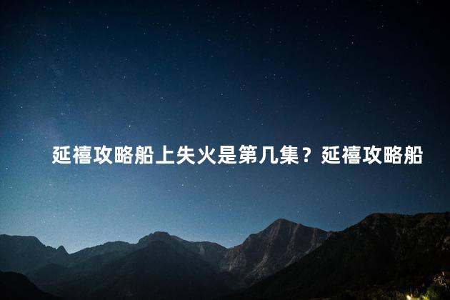 延禧攻略船上失火是第几集？延禧攻略船火危机揭示！了解第几集发生的惊险场面