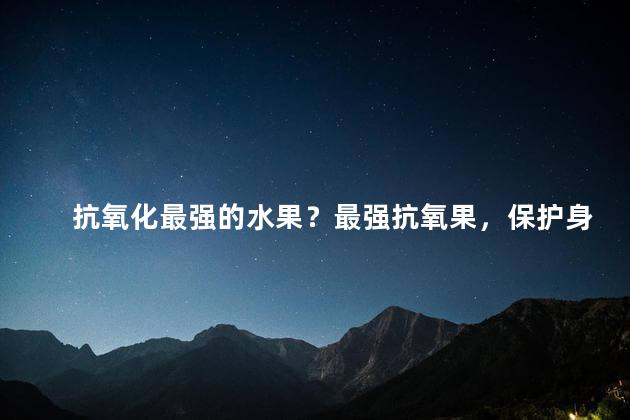 抗氧化最强的水果？最强抗氧果，保护身体的新选择