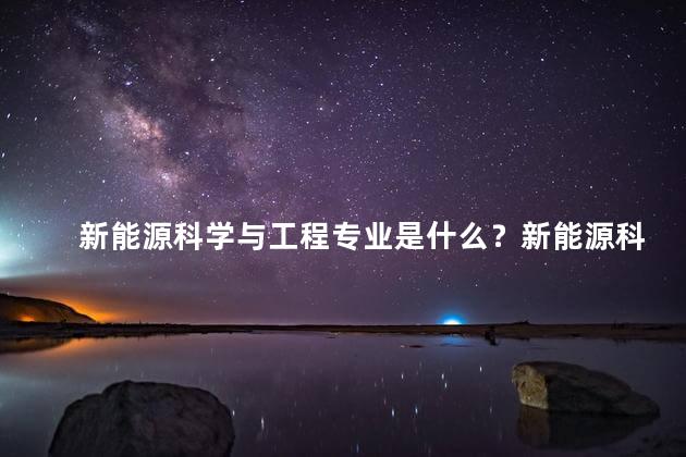 新能源科学与工程专业是什么？新能源科学与工程专业介绍