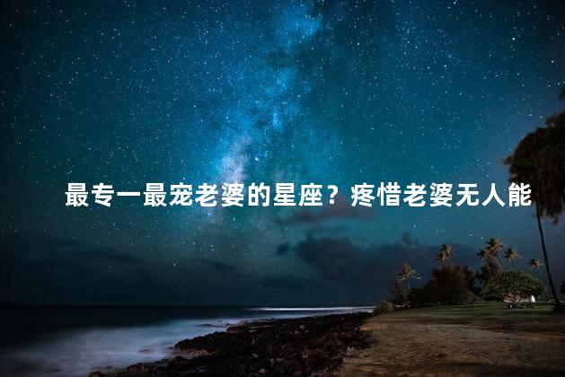 最专一最宠老婆的星座？疼惜老婆无人能及的星座之王