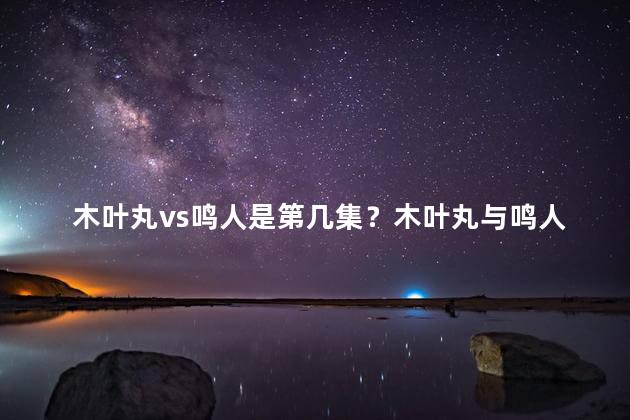 木叶丸vs鸣人是第几集？木叶丸与鸣人对决的集数是多少？