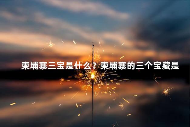 柬埔寨三宝是什么？柬埔寨的三个宝藏是什么