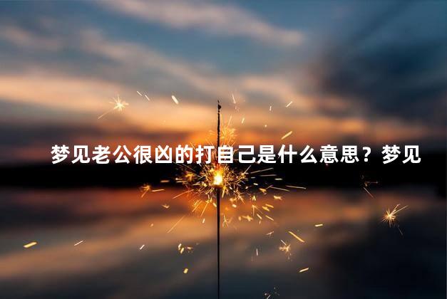 梦见老公很凶的打自己是什么意思？梦见老公凶狠击打自己的意义