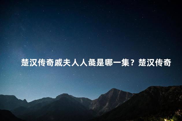 楚汉传奇戚夫人人彘是哪一集？楚汉传奇中的人彘戚夫人登场