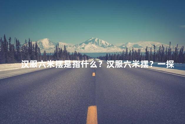 汉服六米摆是指什么？汉服六米摆？一探传统之美！