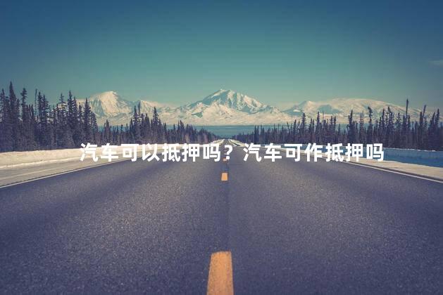 汽车可以抵押吗？汽车可作抵押吗