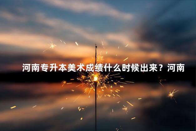 河南专升本美术成绩什么时候出来？河南专升本美术成绩公布时间