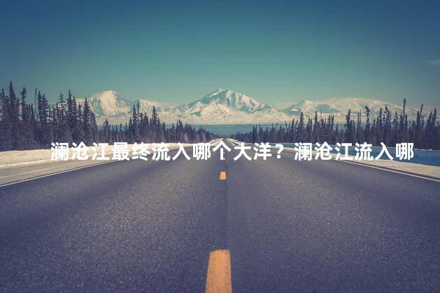 澜沧江最终流入哪个大洋？澜沧江流入哪个大洋
