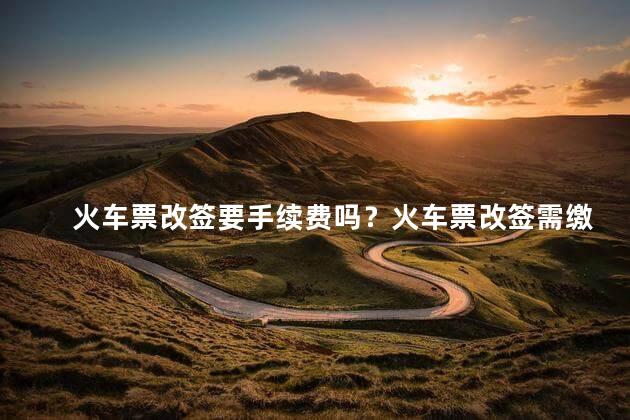 火车票改签要手续费吗？火车票改签需缴手续费吗