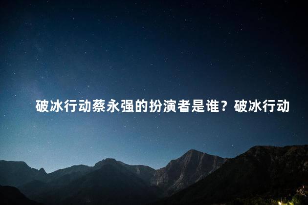 破冰行动蔡永强的扮演者是谁？破冰行动：蔡永强的扮演者是谁？寻找真相