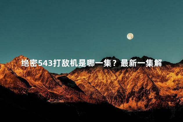绝密543打敌机是哪一集？最新一集解密绝密543：疯狂对战机