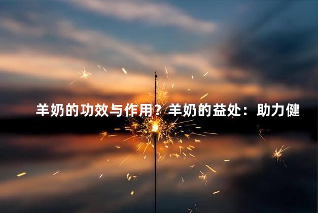 羊奶的功效与作用？羊奶的益处：助力健康，滋补身心