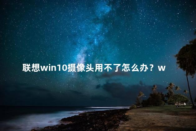 联想win10摄像头用不了怎么办？win10摄像头无法使用，该怎么解决？