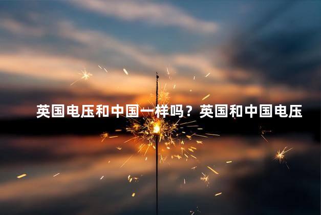 英国电压和中国一样吗？英国和中国电压相同吗？