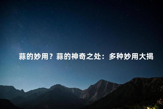蒜的妙用？蒜的神奇之处：多种妙用大揭秘！