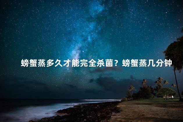 螃蟹蒸多久才能完全杀菌？螃蟹蒸几分钟可杀菌？