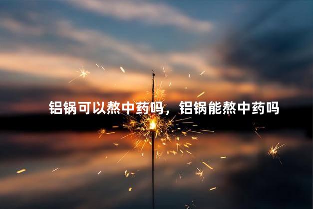 铝锅可以熬中药吗，铝锅能熬中药吗