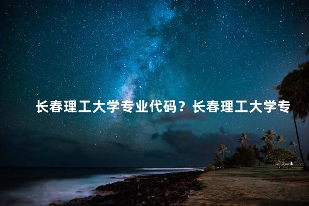 长春理工大学专业代码？长春理工大学专业代码说明