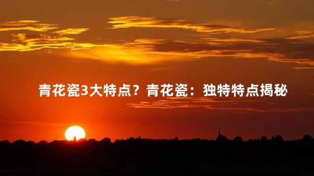青花瓷3大特点？青花瓷：独特特点揭秘