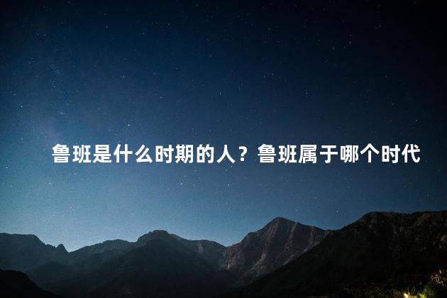 鲁班是什么时期的人？鲁班属于哪个时代？